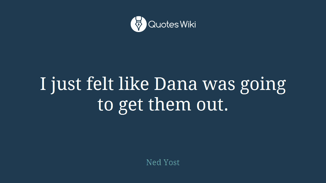 I just felt like Dana was going to get them out.