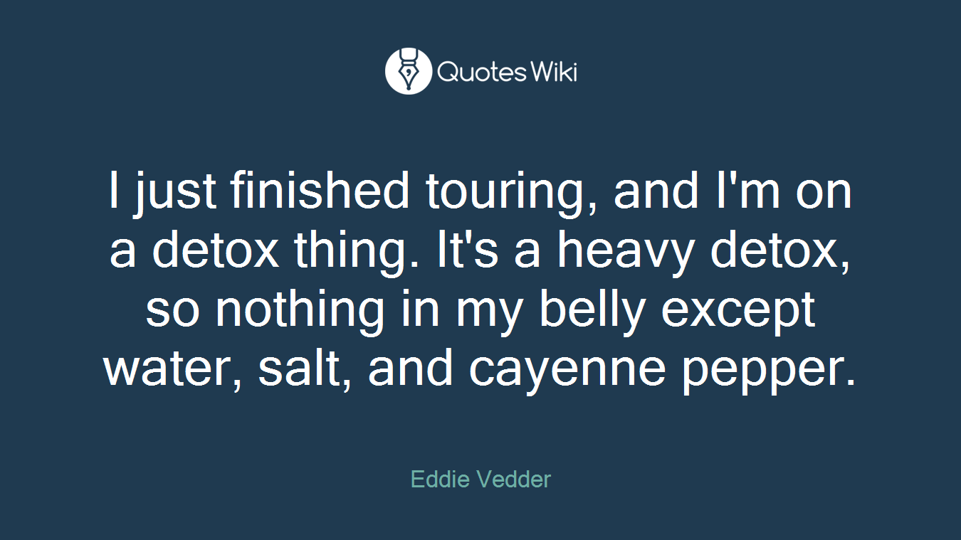 I just finished touring, and I'm on a detox thing. It's a heavy detox, so nothing in my belly except water, salt, and cayenne pepper.