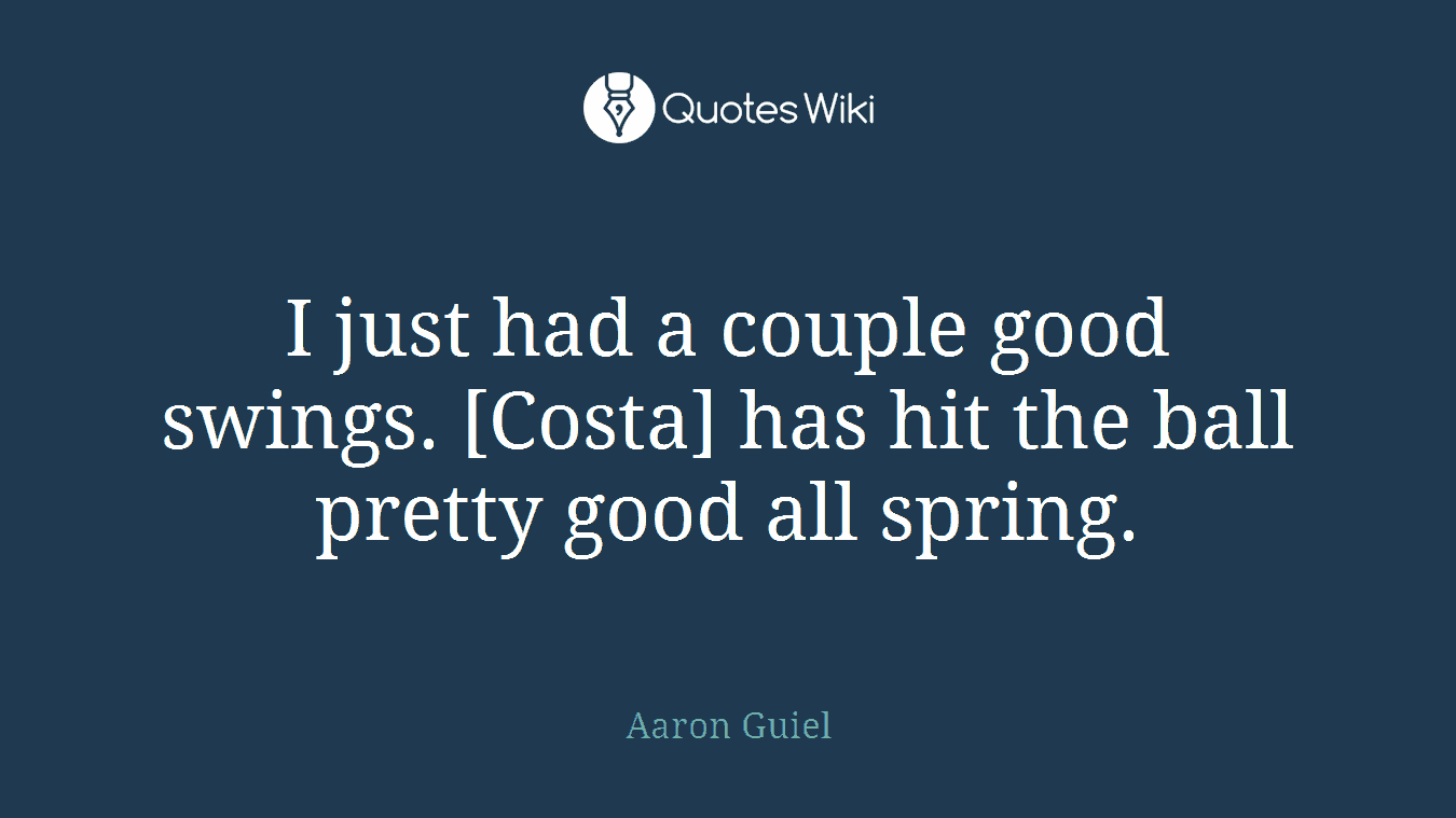 I just had a couple good swings. [Costa] has hit the ball pretty good all spring.