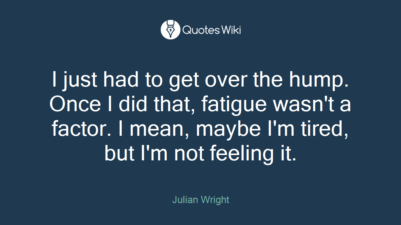 I just had to get over the hump. Once I did that, fatigue wasn't a factor. I mean, maybe I'm tired, but I'm not feeling it.
