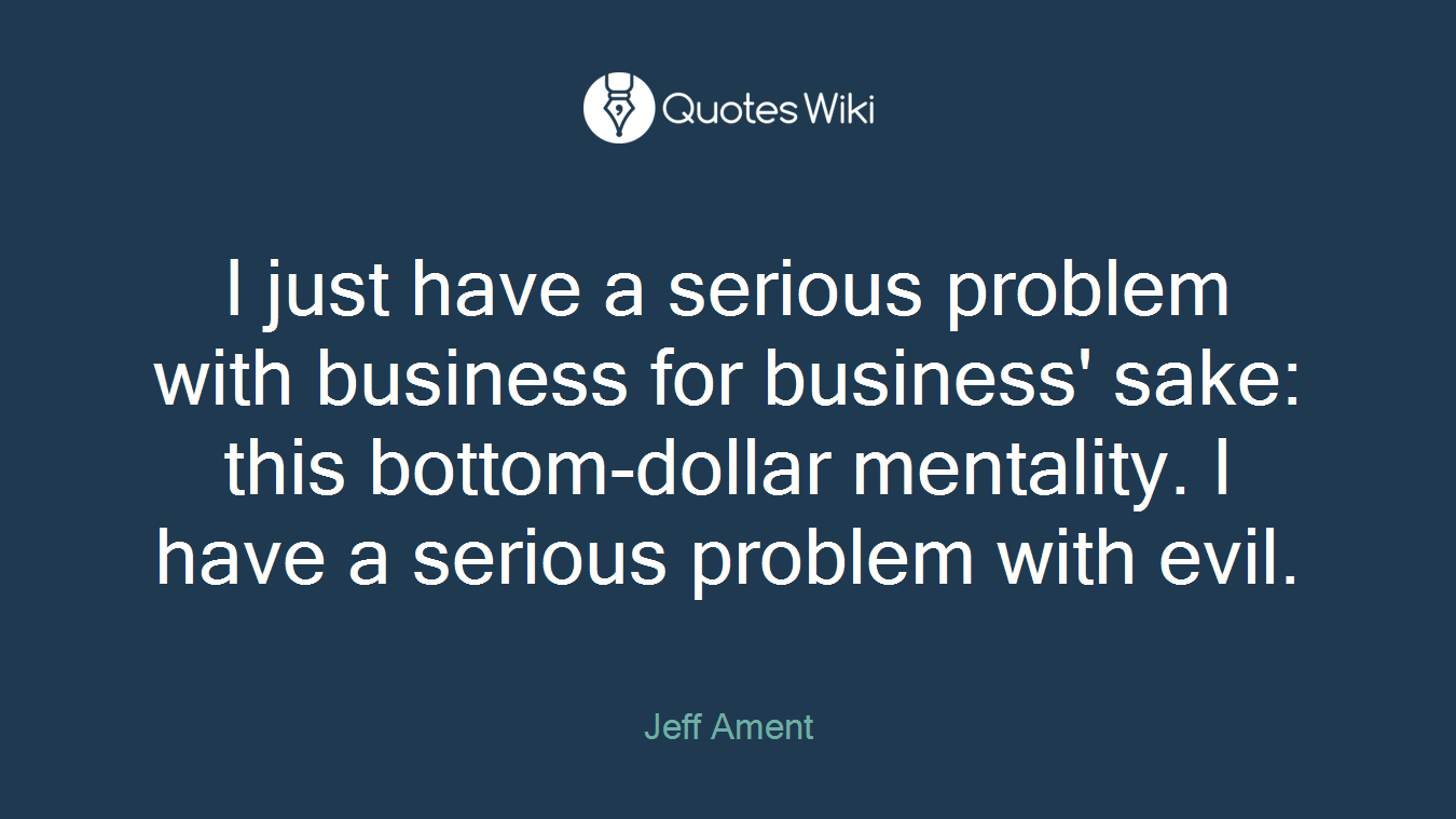 I just have a serious problem with business for business' sake: this bottom-dollar mentality. I have a serious problem with evil.