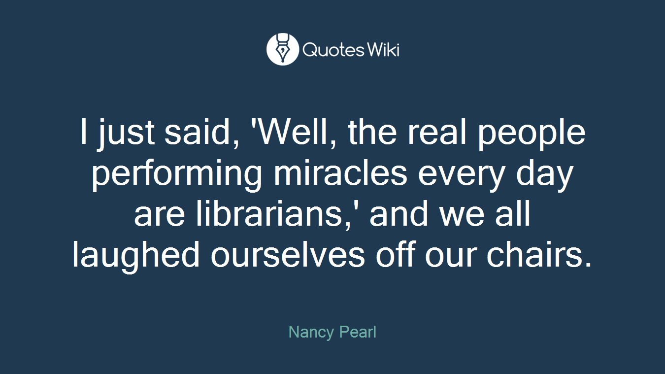 I just said, 'Well, the real people performing miracles every day are librarians,' and we all laughed ourselves off our chairs.