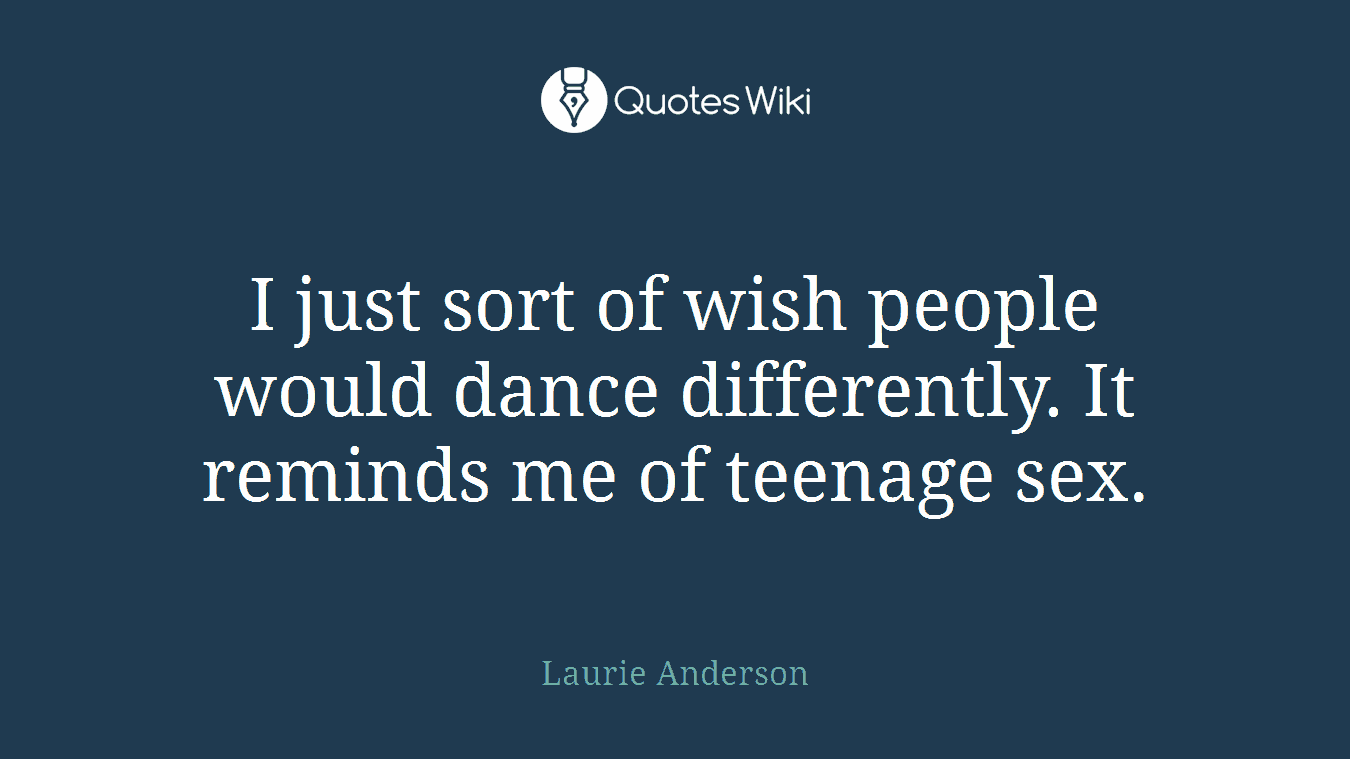 I just sort of wish people would dance differently. It reminds me of teenage sex.