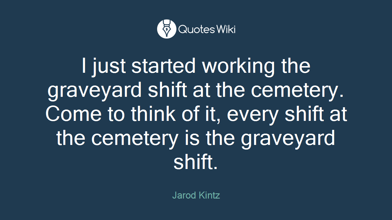 I just started working the graveyard shift at the cemetery. Come to think of it, every shift at the cemetery is the graveyard shift.