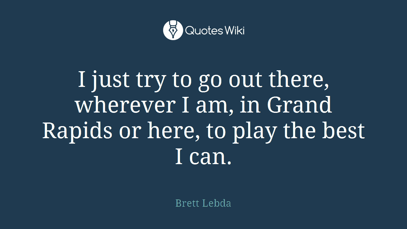 I just try to go out there, wherever I am, in Grand Rapids or here, to play the best I can.