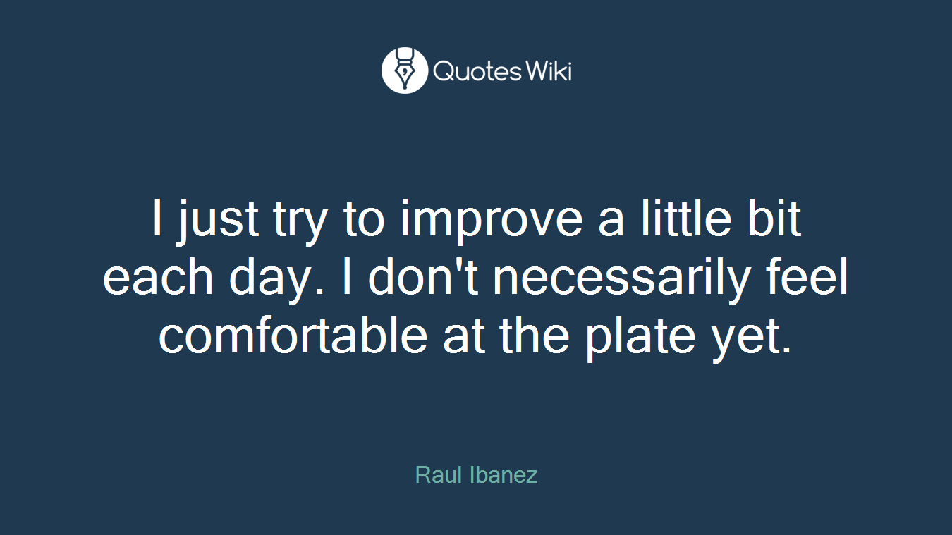 I just try to improve a little bit each day. I don't necessarily feel comfortable at the plate yet.