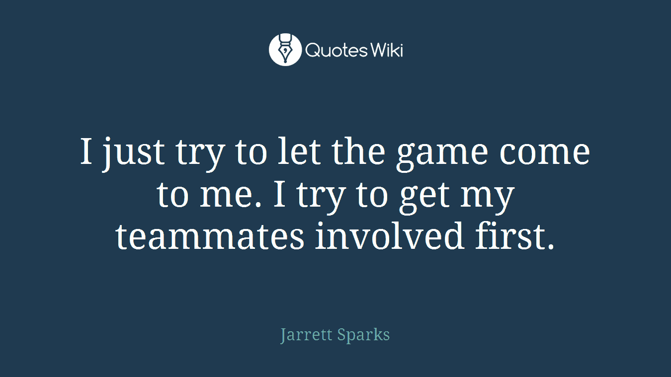 I just try to let the game come to me. I try to get my teammates involved first.