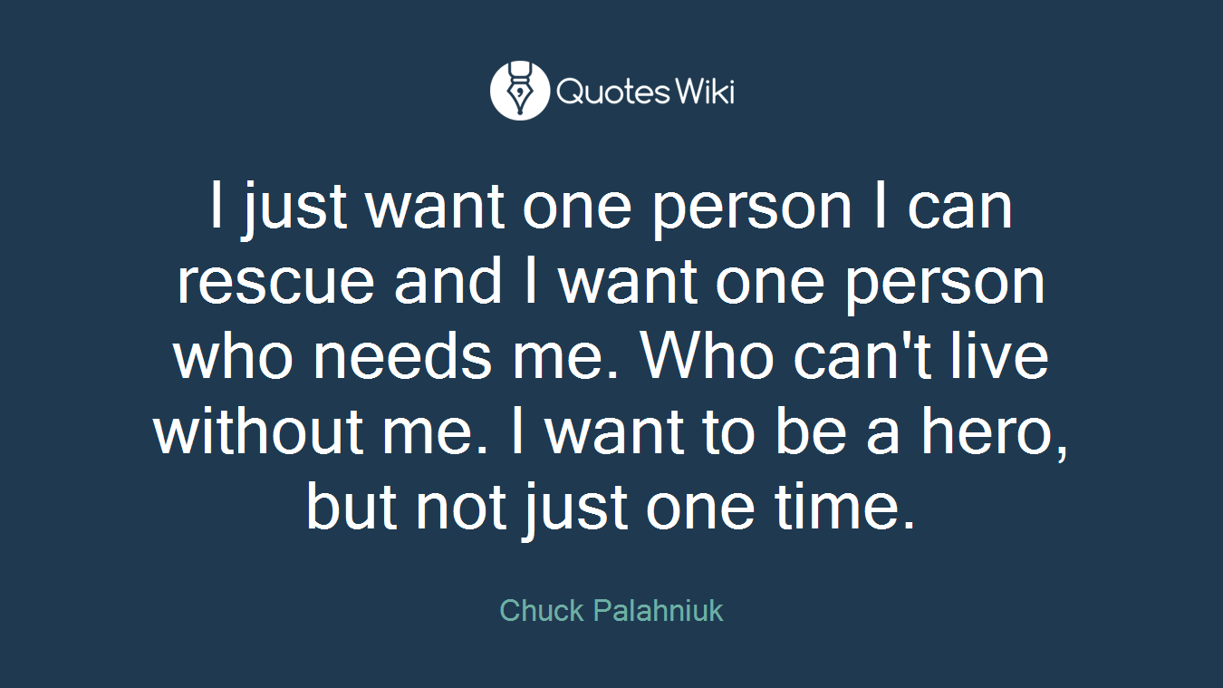 I just want one person I can rescue and I want one person who needs me. Who can't live without me. I want to be a hero, but not just one time.