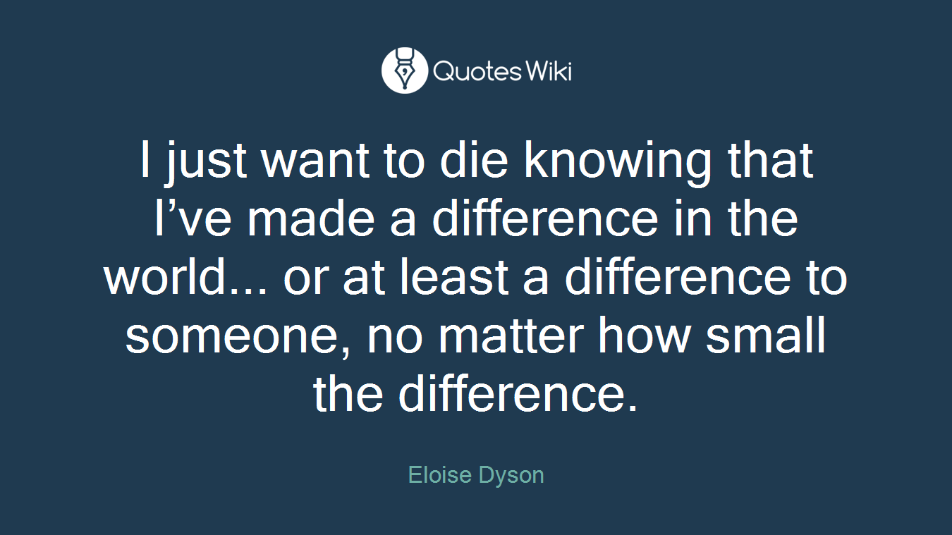 I just want to die knowing that I’ve made a difference in the world... or at least a difference to someone, no matter how small the difference.