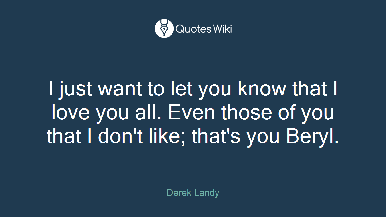I just want to let you know that I love you all. Even those of you that I don't like; that's you Beryl.