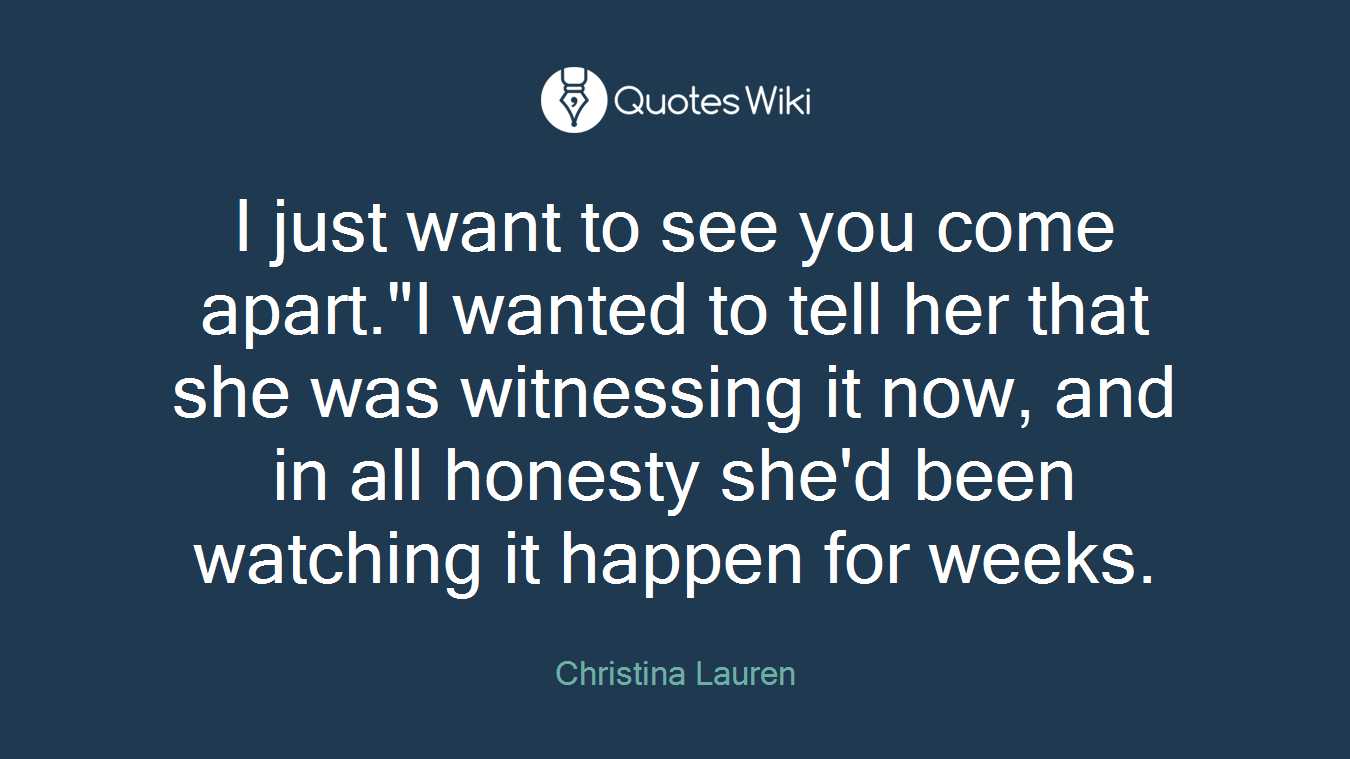I just want to see you come apart."I wanted to tell her that she was witnessing it now, and in all honesty she'd been watching it happen for weeks.