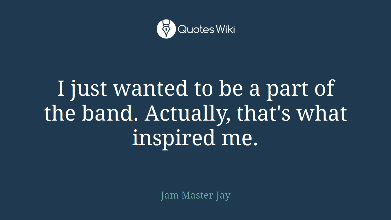 I just wanted to be a part of the band. Actually, that's what inspired me.