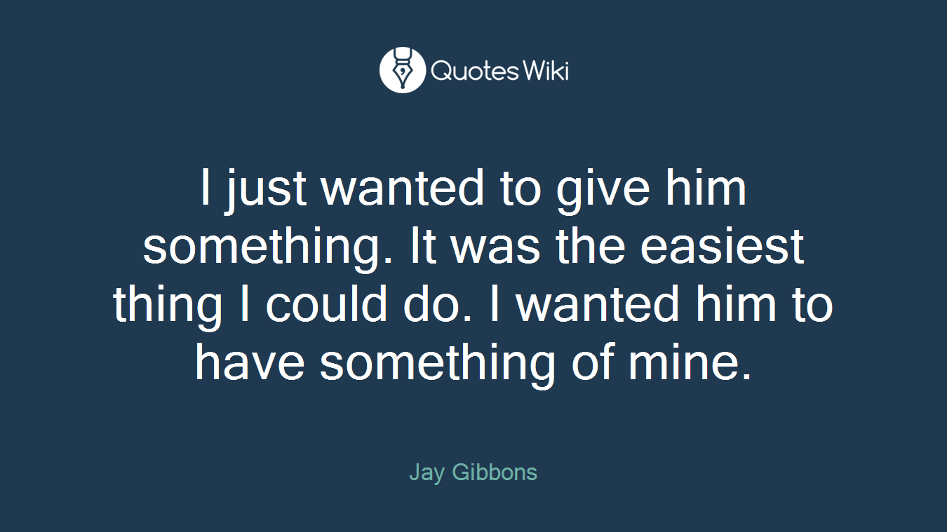 I just wanted to give him something. It was the easiest thing I could do. I wanted him to have something of mine.