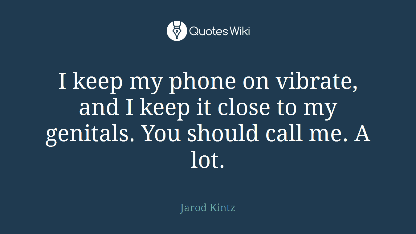 I keep my phone on vibrate, and I keep it close to my genitals. You should call me. A lot.