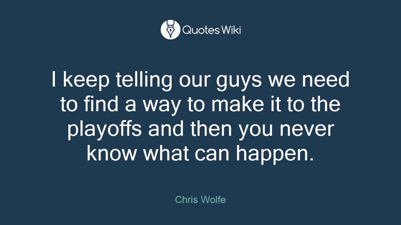 I keep telling our guys we need to find a way to make it to the playoffs and then you never know what can happen.