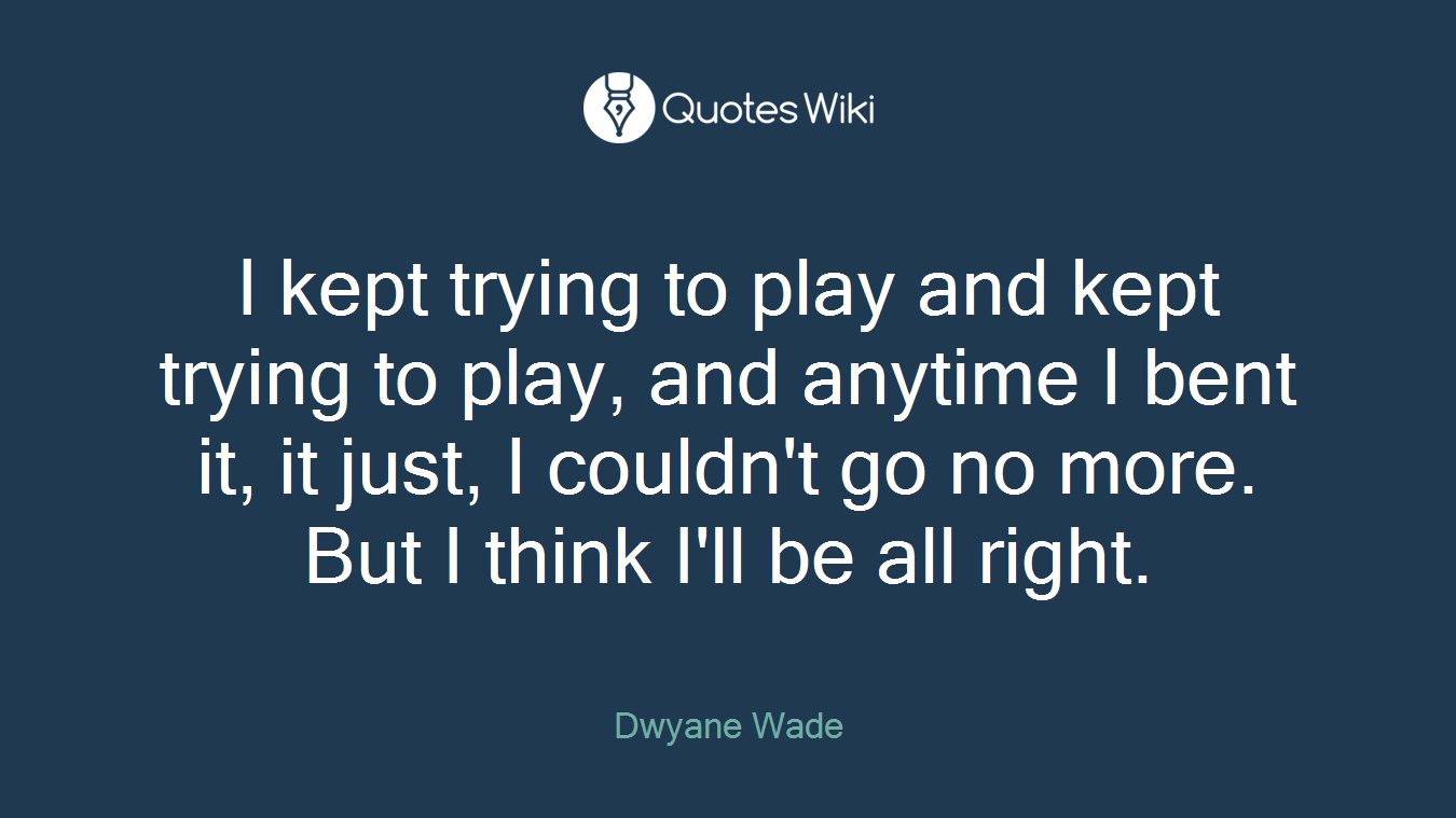 I kept trying to play and kept trying to play, and anytime I bent it, it just, I couldn't go no more. But I think I'll be all right.