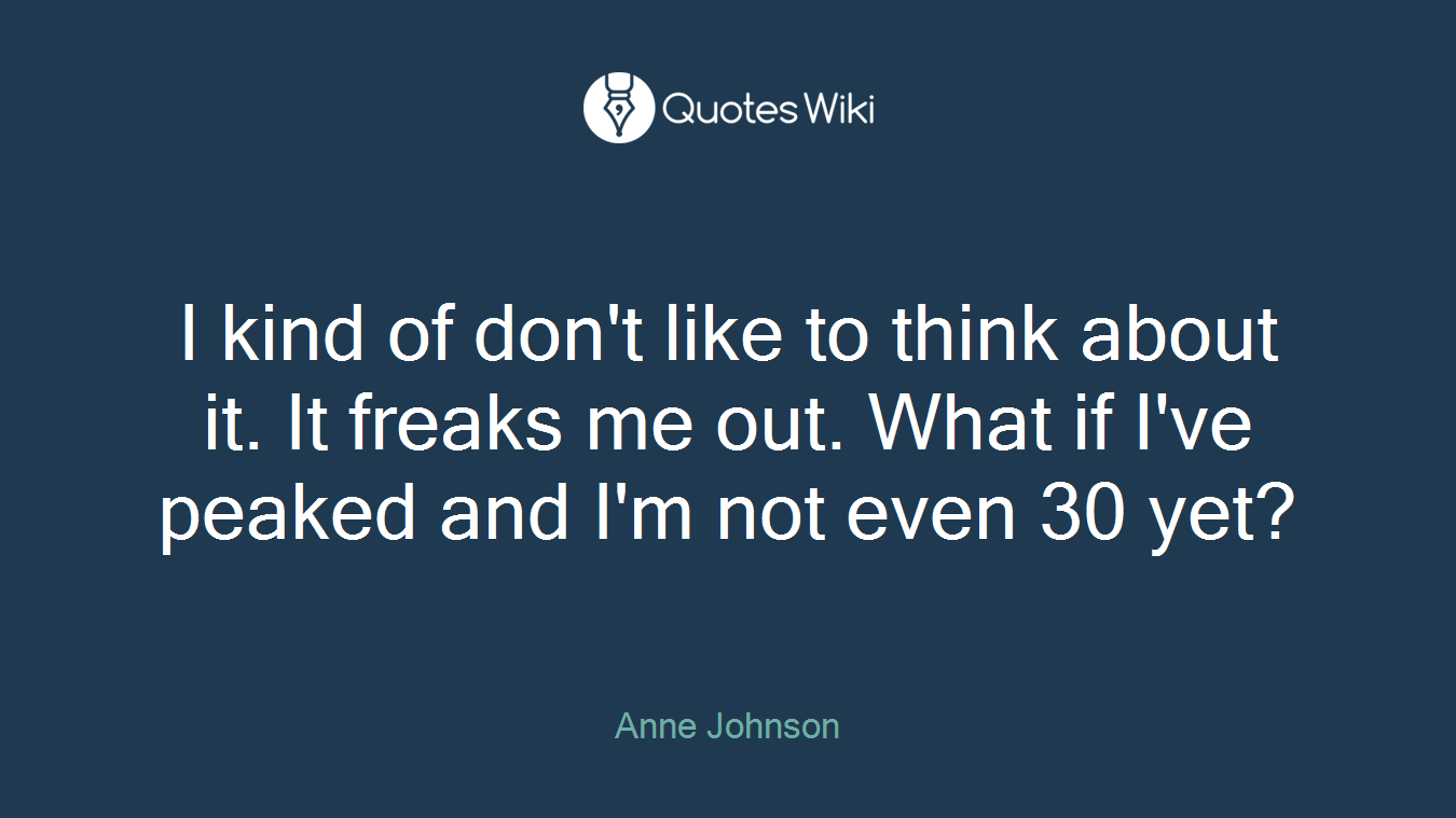 I kind of don't like to think about it. It freaks me out. What if I've peaked and I'm not even 30 yet?