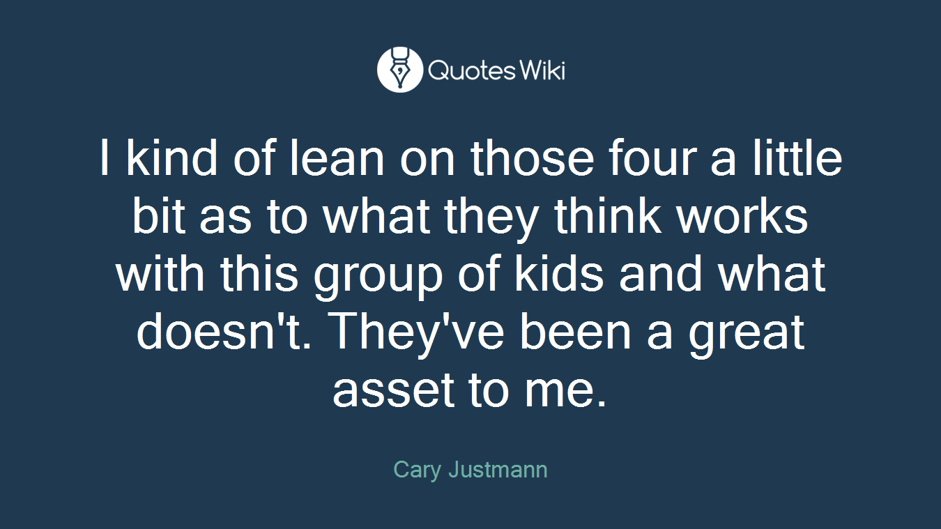 I kind of lean on those four a little bit as to what they think works with this group of kids and what doesn't. They've been a great asset to me.