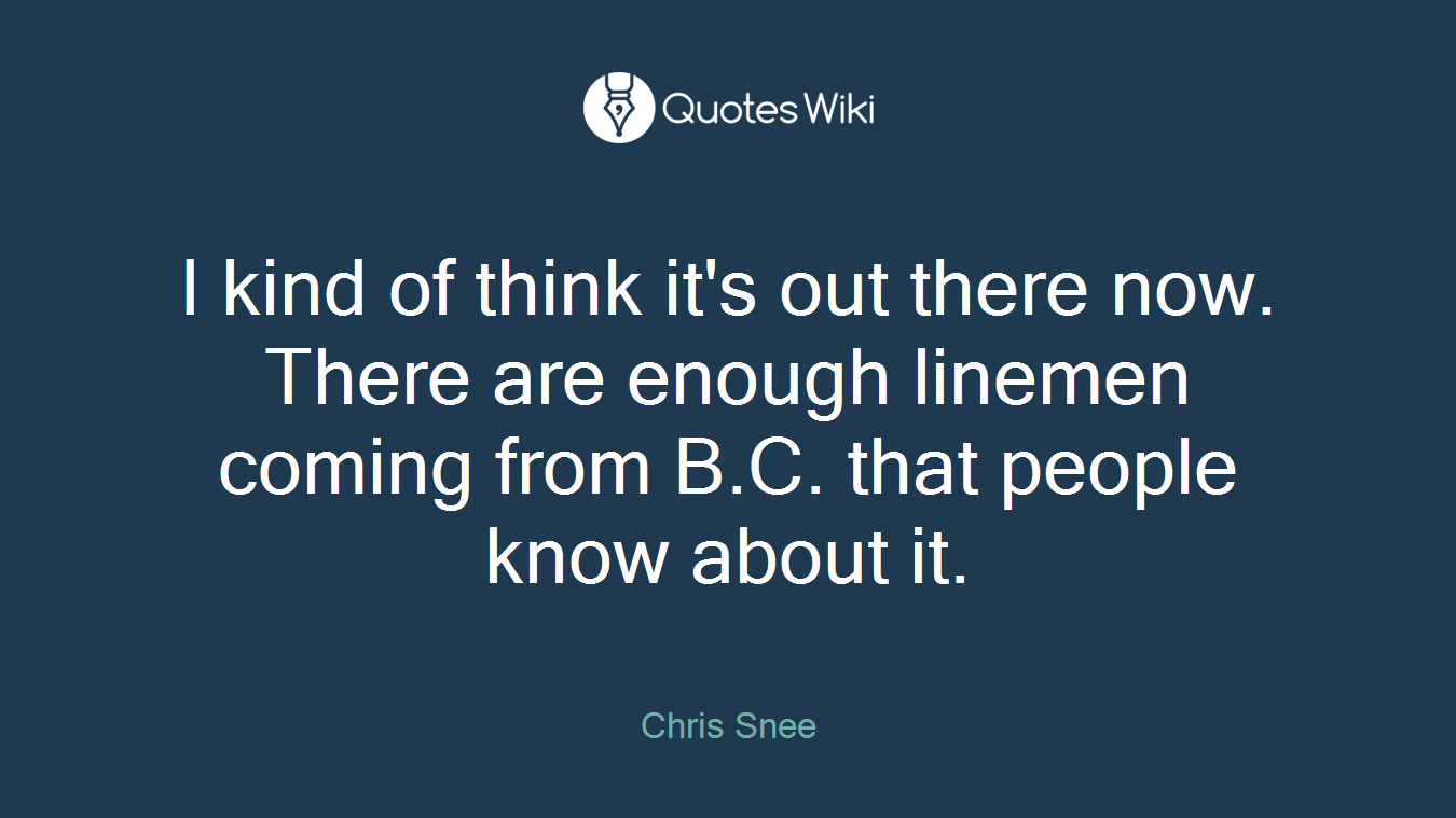 I kind of think it's out there now. There are enough linemen coming from B.C. that people know about it.