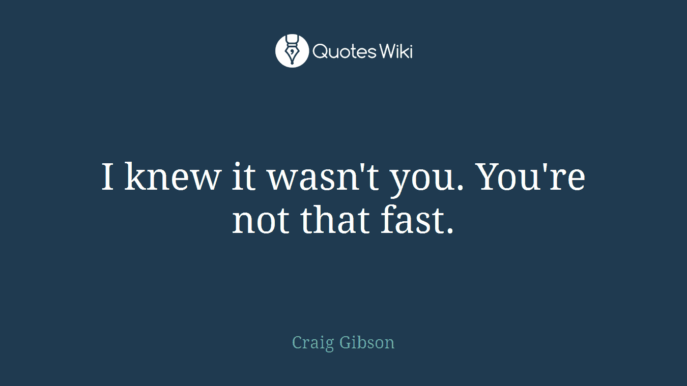 I knew it wasn't you. You're not that fast.