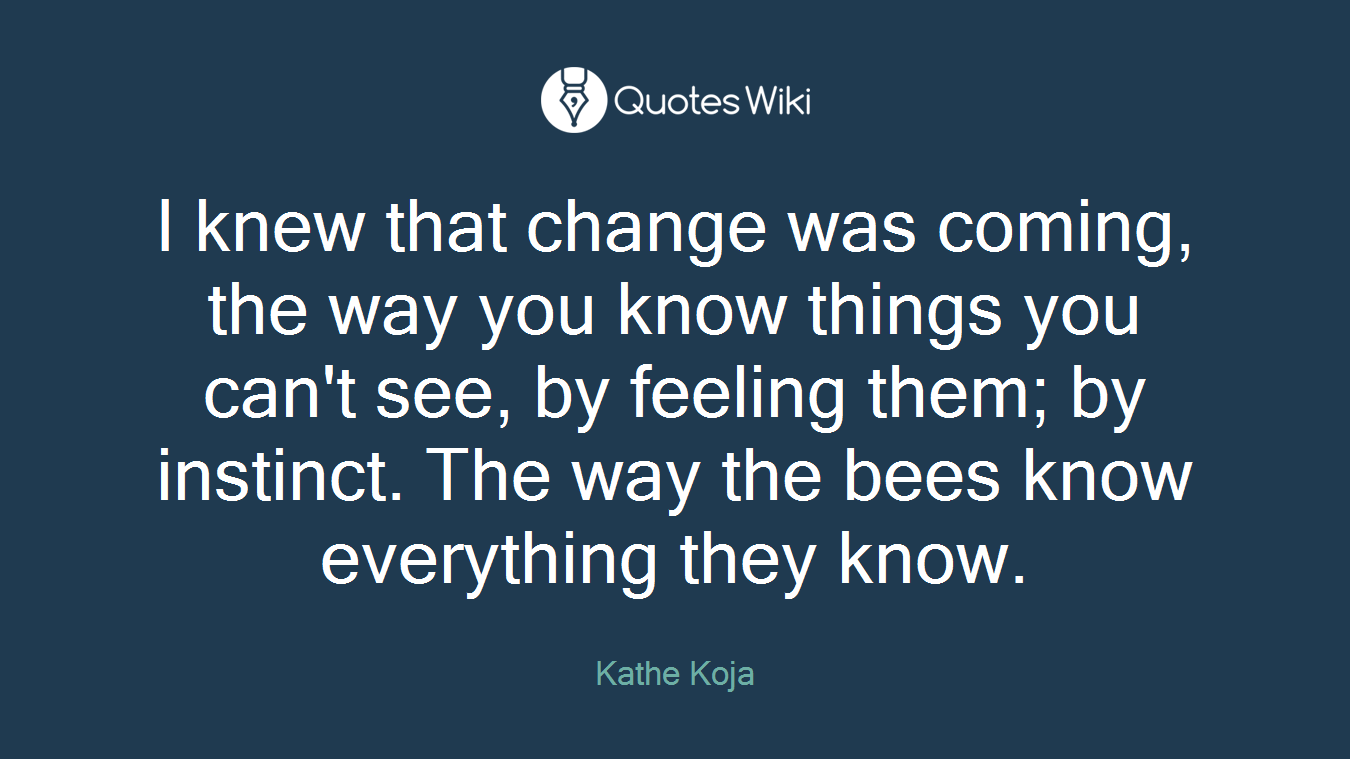 I knew that change was coming, the way you know things you can't see, by feeling them; by instinct. The way the bees know everything they know.