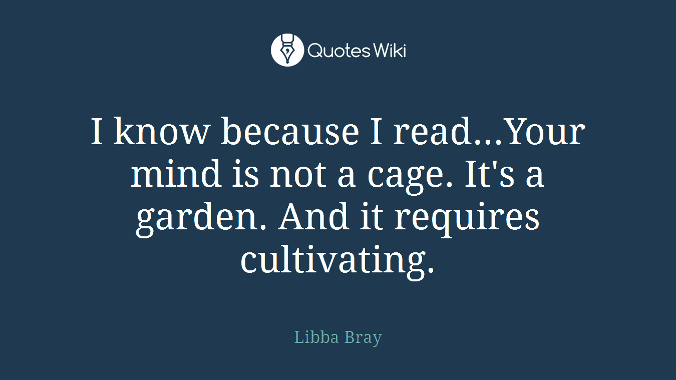 I know because I read...Your mind is not a cage. It's a garden. And it requires cultivating.
