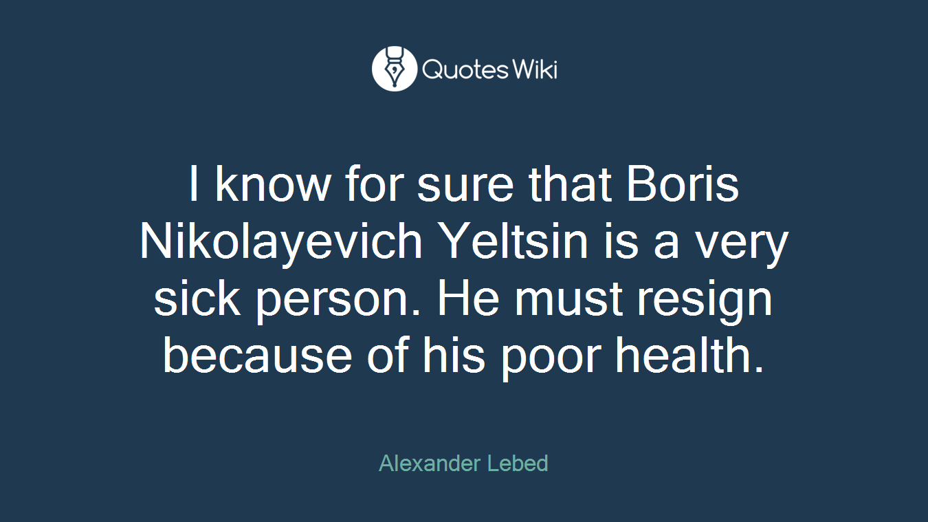 I know for sure that Boris Nikolayevich Yeltsin is a very sick person. He must resign because of his poor health.