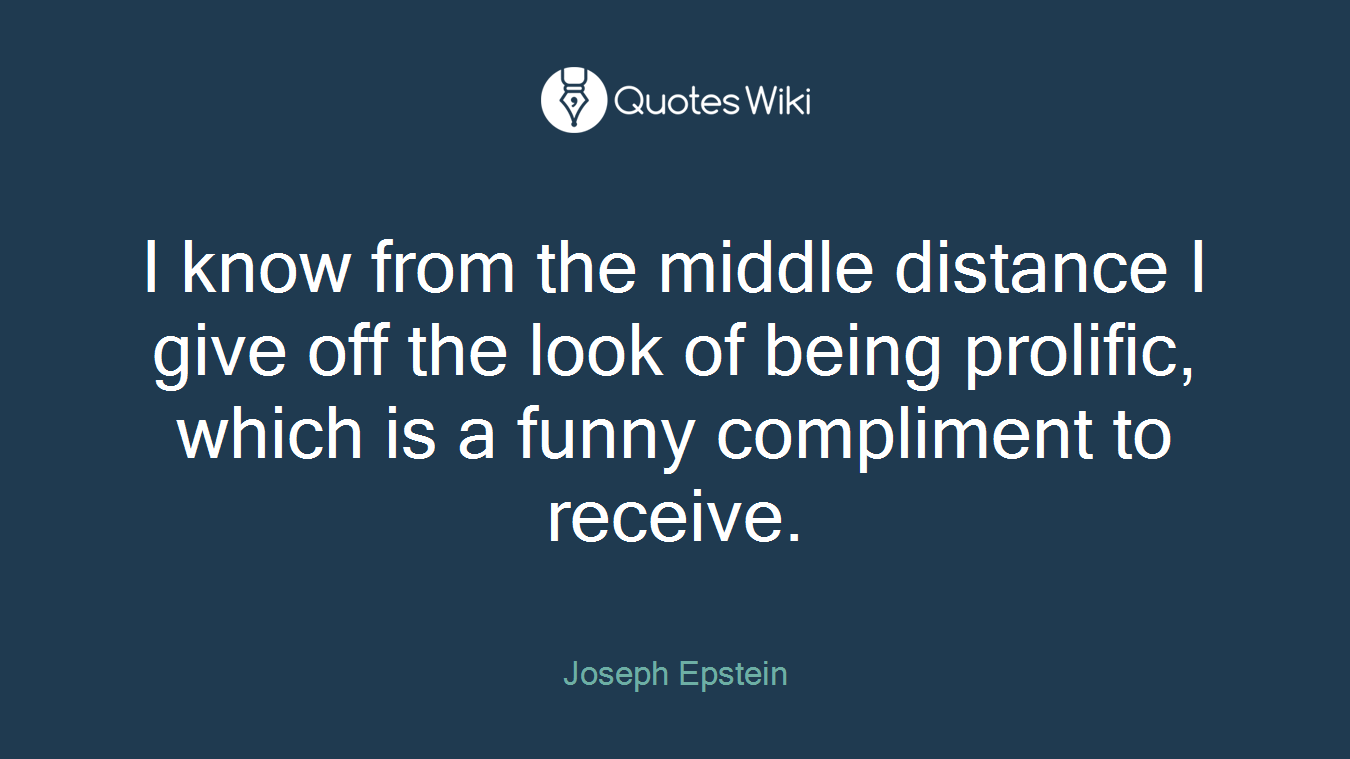 I know from the middle distance I give off the look of being prolific, which is a funny compliment to receive.