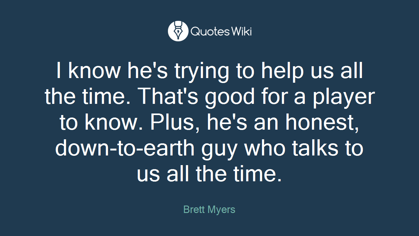 I know he's trying to help us all the time. That's good for a player to know. Plus, he's an honest, down-to-earth guy who talks to us all the time.