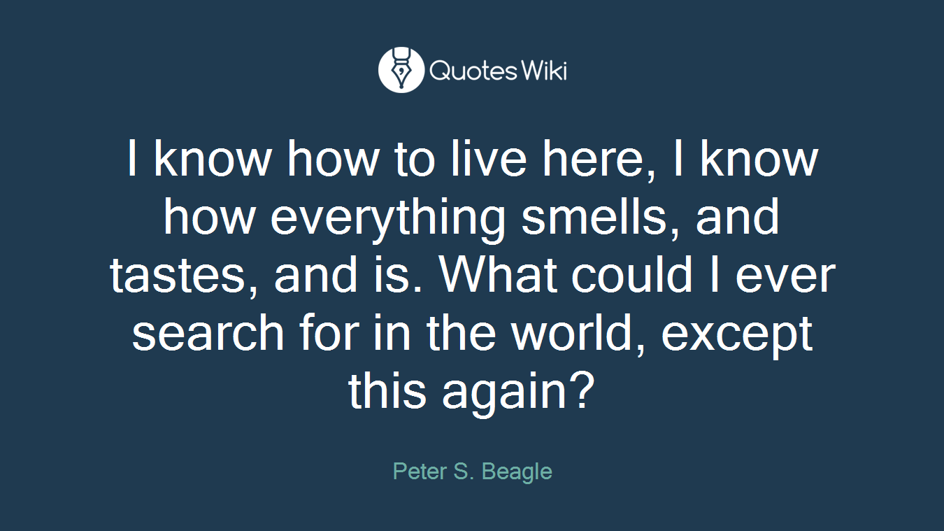 I know how to live here, I know how everything smells, and tastes, and is. What could I ever search for in the world, except this again?