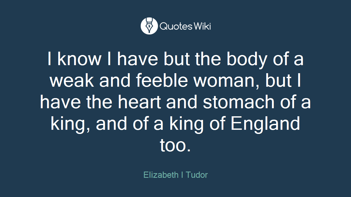 I know I have but the body of a weak and feeble woman, but I have the heart and stomach of a king, and of a king of England too.