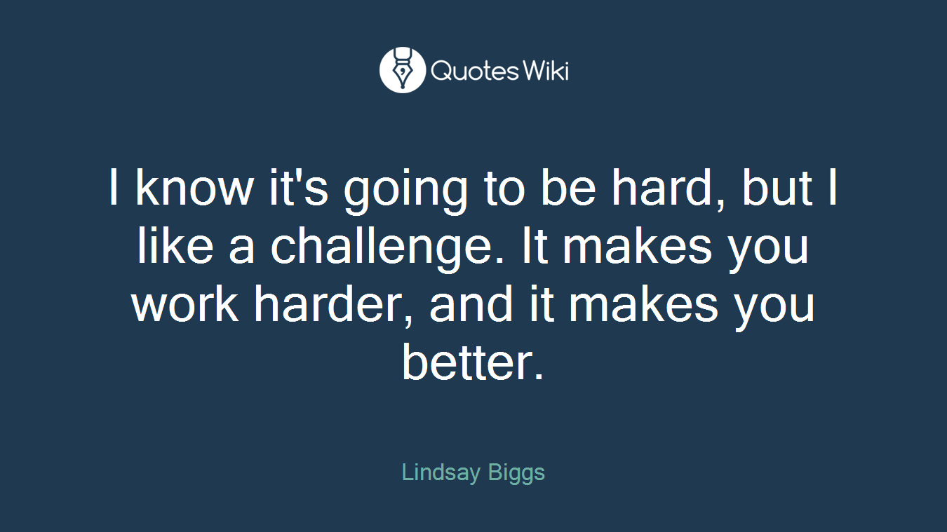 I know it's going to be hard, but I like a challenge. It makes you work harder, and it makes you better.