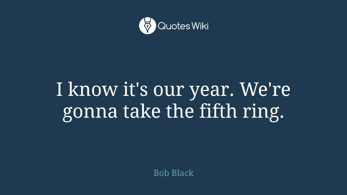 I know it's our year. We're gonna take the fifth ring.