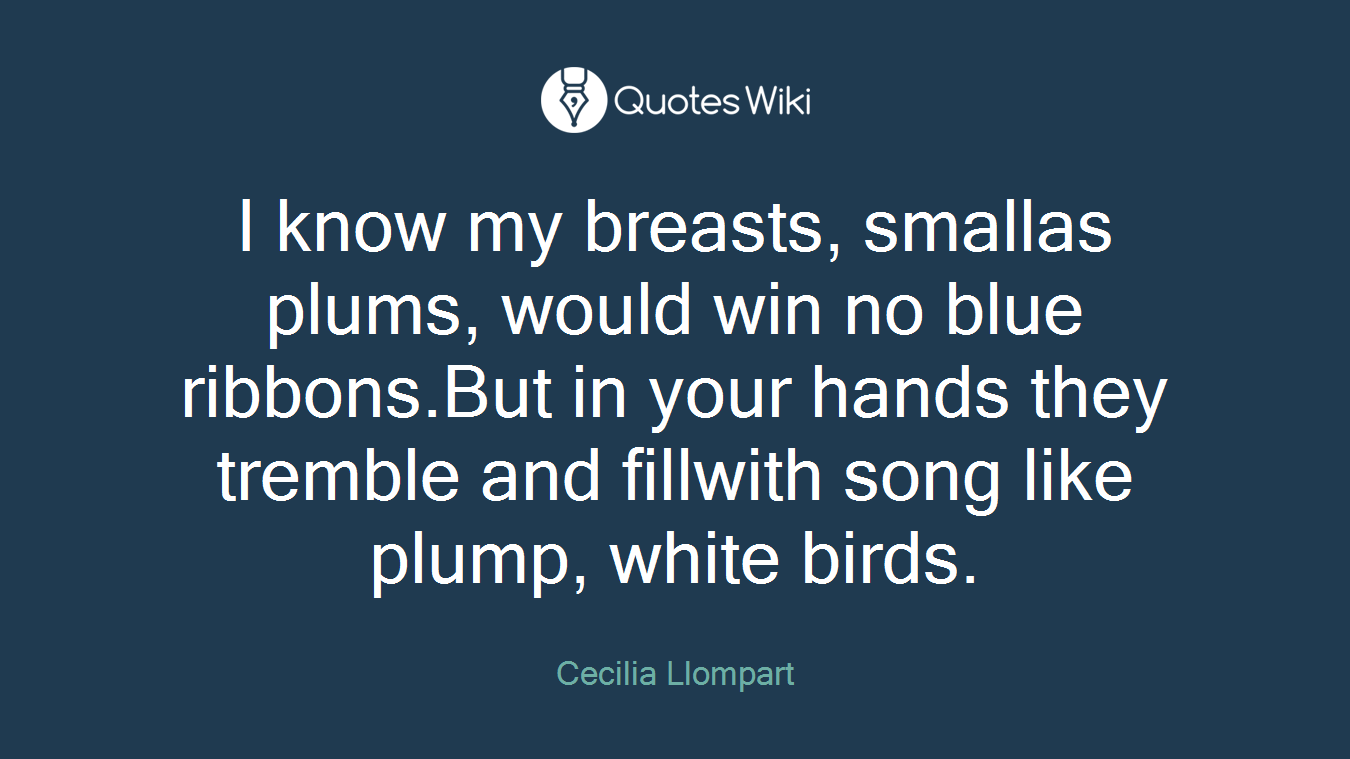 I know my breasts, smallas plums, would win no blue ribbons.But in your hands they tremble and fillwith song like plump, white birds.