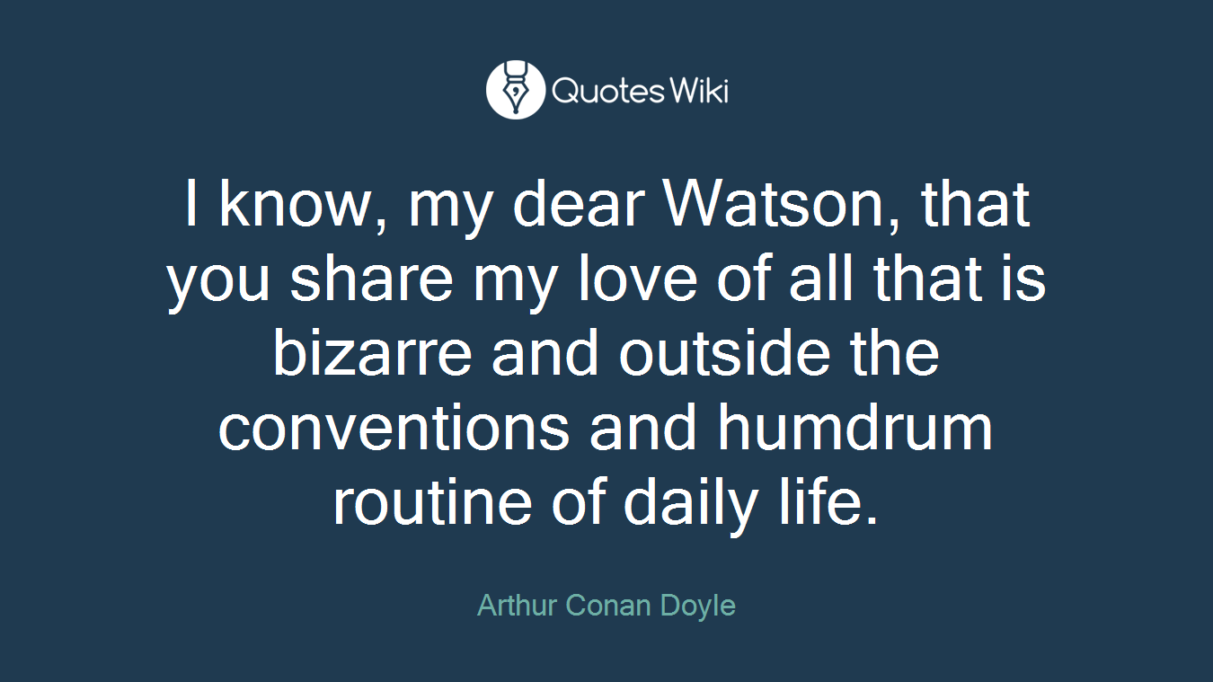 I know, my dear Watson, that you share my love of all that is bizarre and outside the conventions and humdrum routine of daily life.