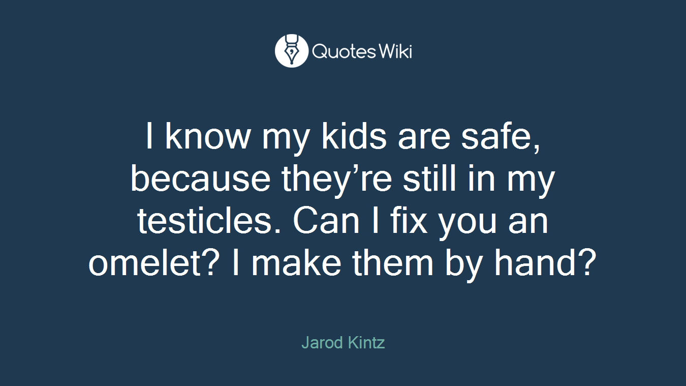 I know my kids are safe, because they’re still in my testicles. Can I fix you an omelet? I make them by hand?