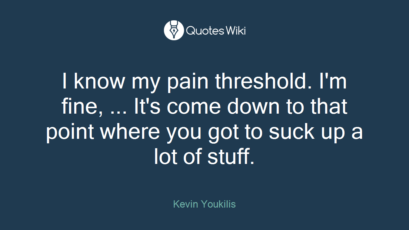 I know my pain threshold. I'm fine, ... It's come down to that point where you got to suck up a lot of stuff.