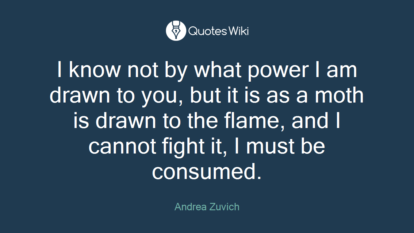 I know not by what power I am drawn to you, but it is as a moth is drawn to the flame, and I cannot fight it, I must be consumed.