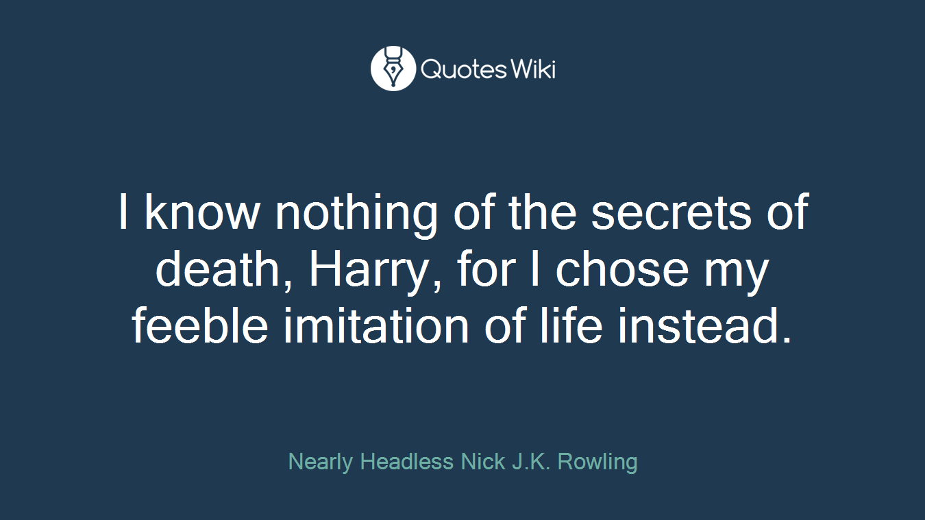 I know nothing of the secrets of death, Harry, for I chose my feeble imitation of life instead.