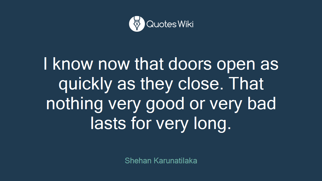 I know now that doors open as quickly as they close. That nothing very good or very bad lasts for very long.