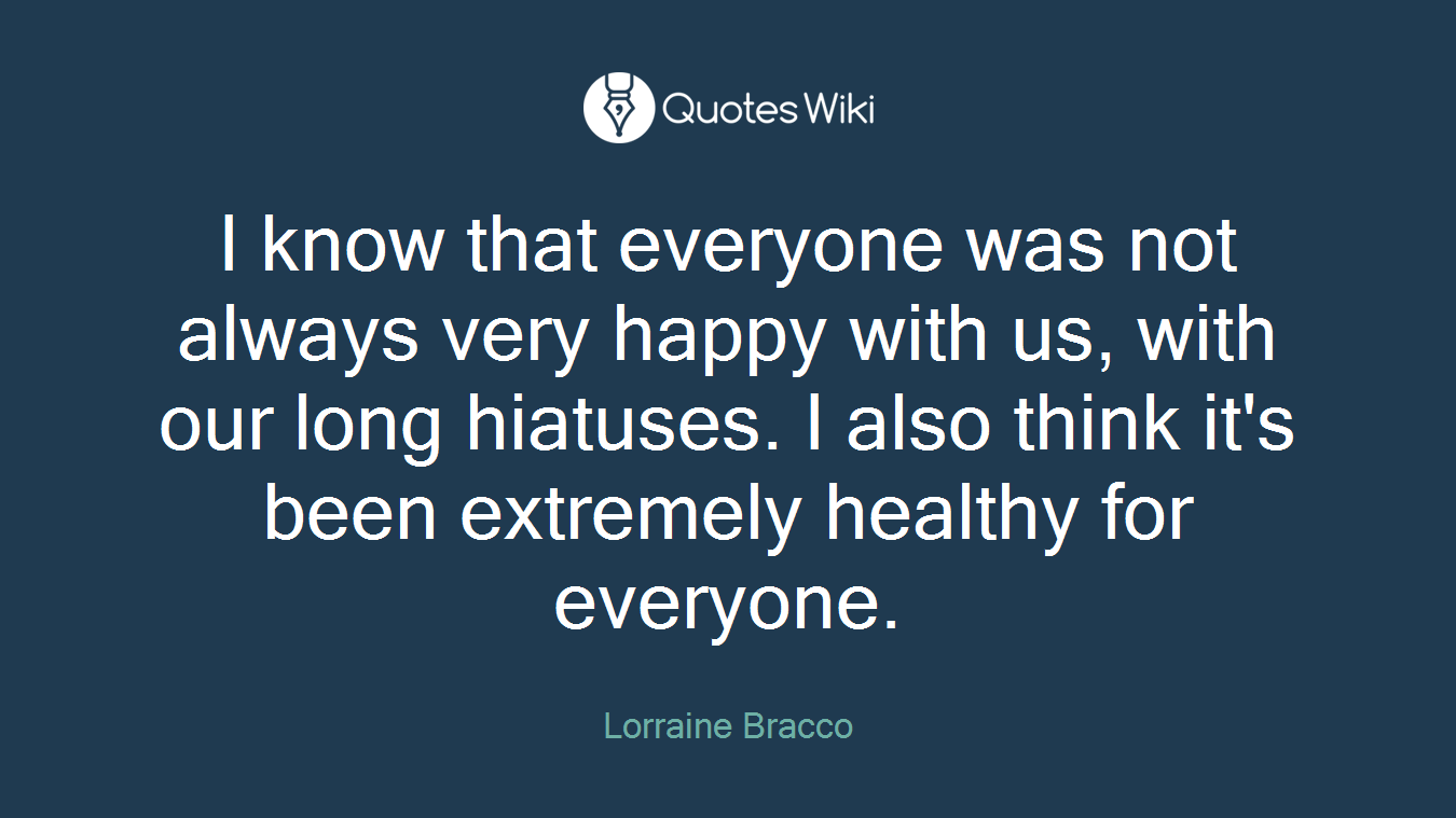 I know that everyone was not always very happy with us, with our long hiatuses. I also think it's been extremely healthy for everyone.