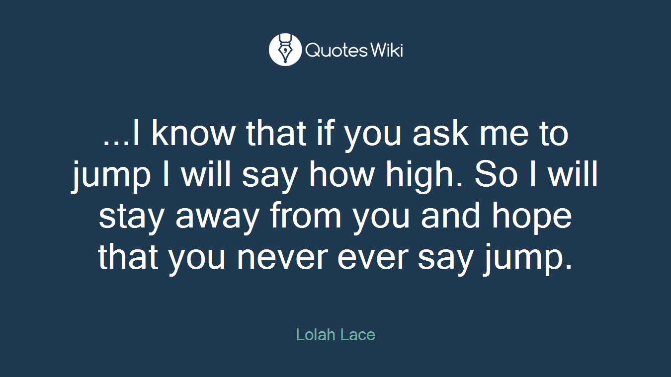 ...I know that if you ask me to jump I will say how high. So I will stay away from you and hope that you never ever say jump.