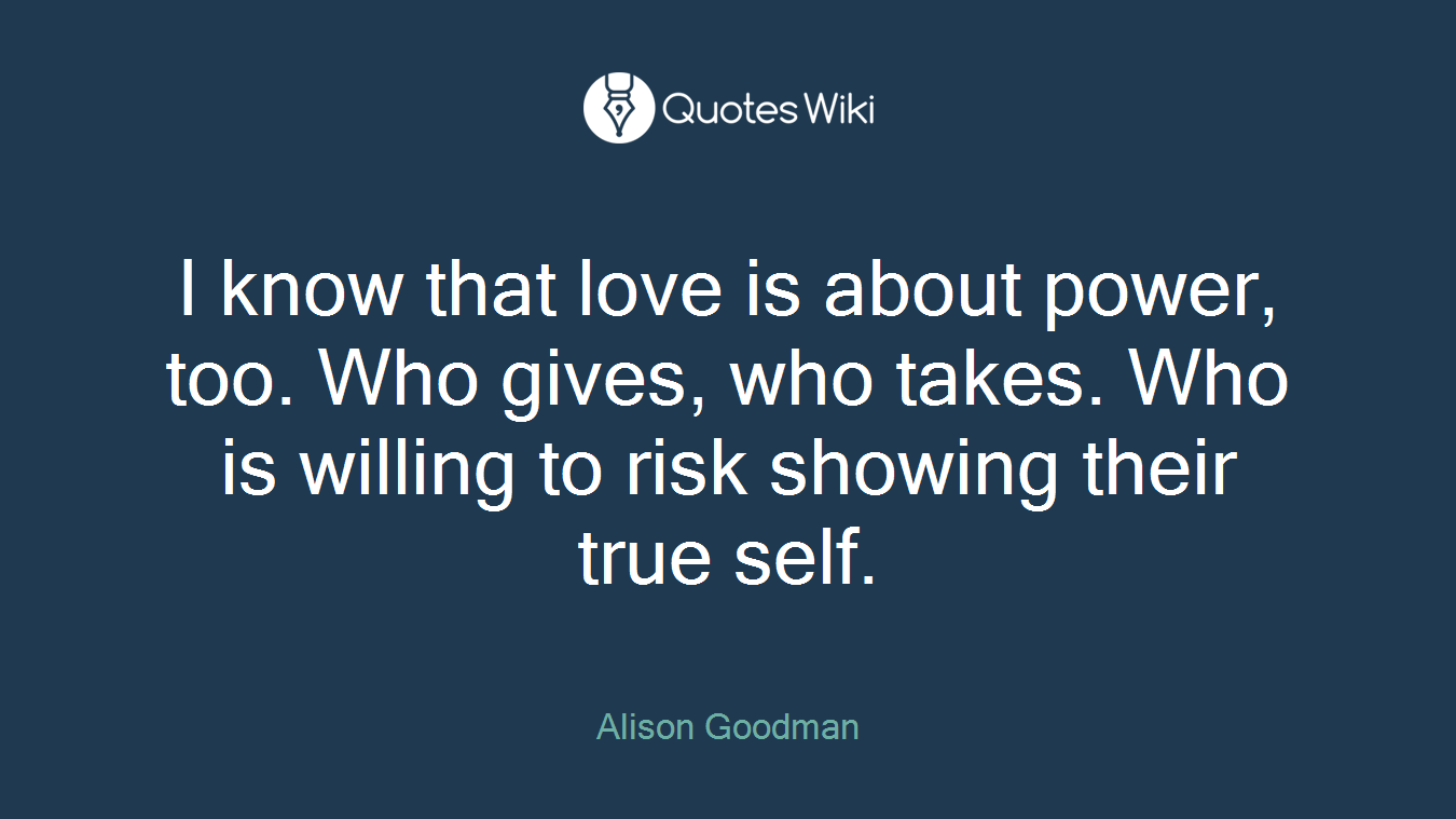 I know that love is about power, too. Who gives, who takes. Who is willing to risk showing their true self.