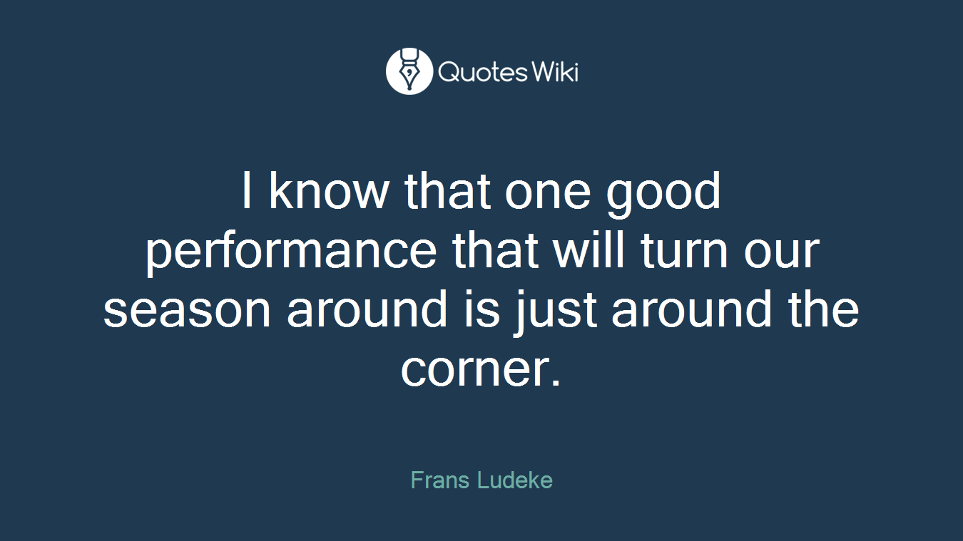 I know that one good performance that will turn our season around is just around the corner.