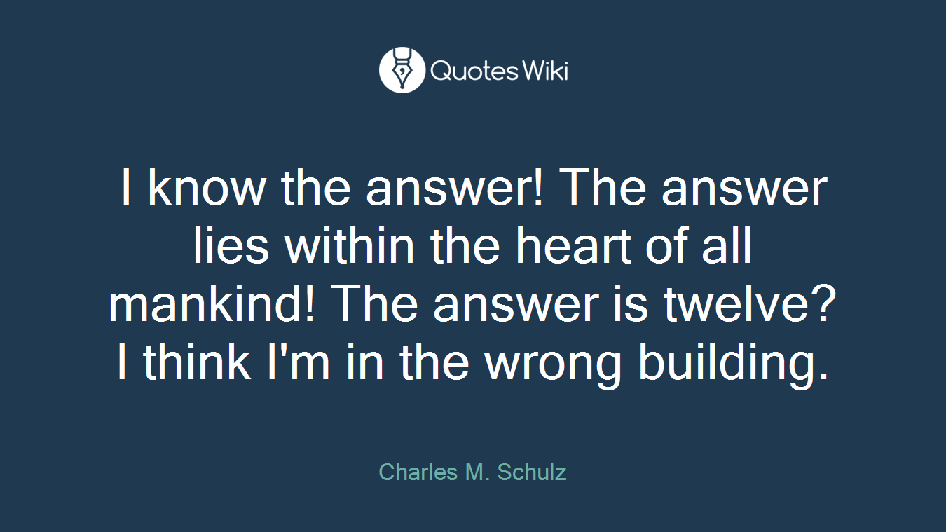 I know the answer! The answer lies within the heart of all mankind! The answer is twelve? I think I'm in the wrong building.