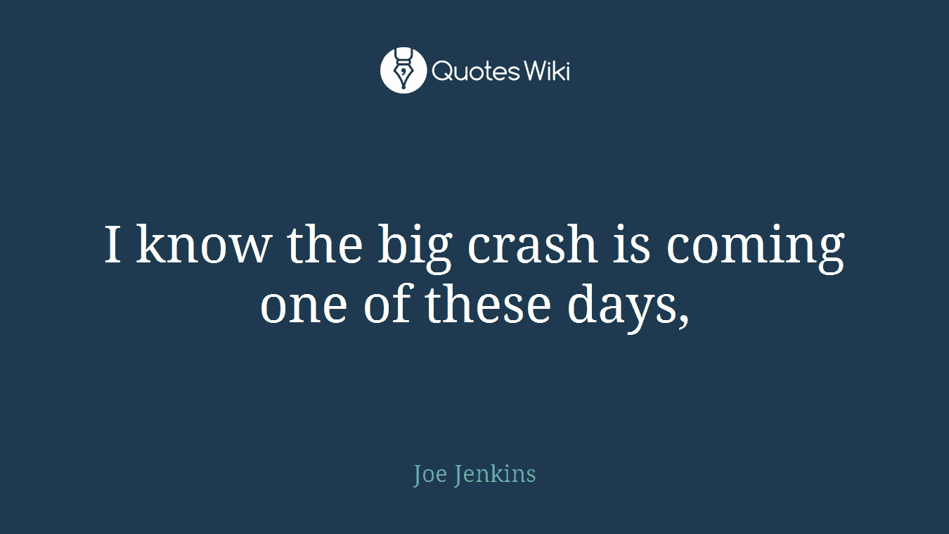 I know the big crash is coming one of these days,