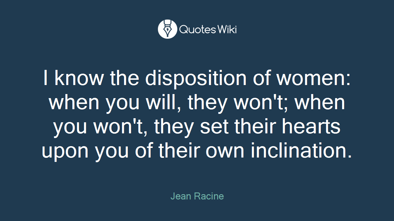 I know the disposition of women: when you will, they won't; when you won't, they set their hearts upon you of their own inclination.