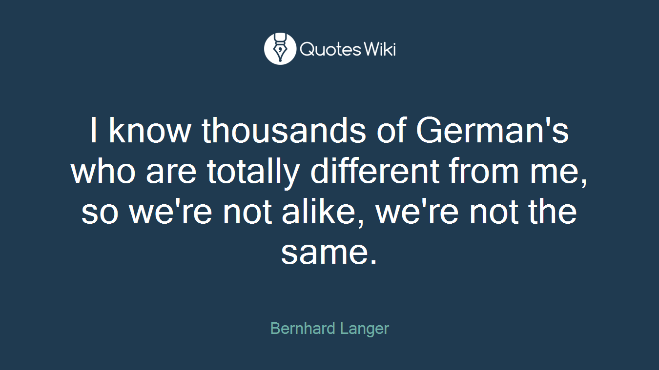 I know thousands of German's who are totally different from me, so we're not alike, we're not the same.