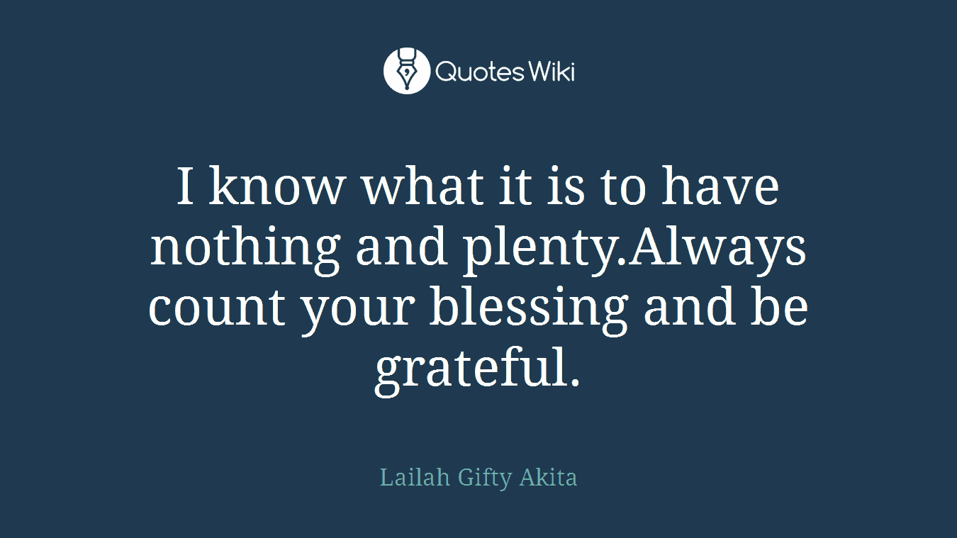 I know what it is to have nothing and plenty.Always count your blessing and be grateful.
