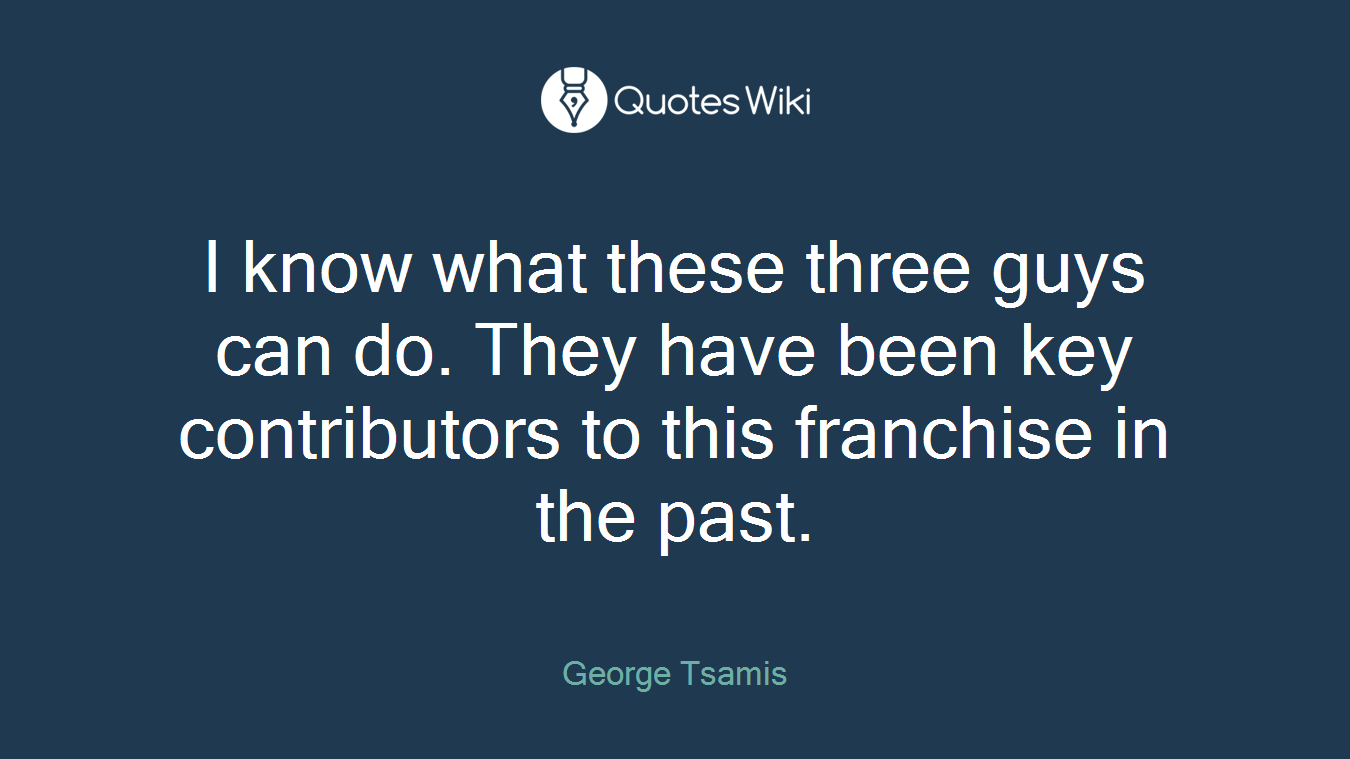 I know what these three guys can do. They have been key contributors to this franchise in the past.